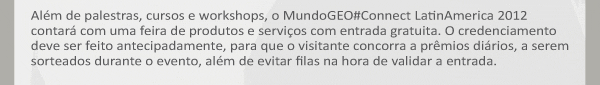 Além de palestras, cursos e workshops, o MundoGEO#Connect LatinAmerica 2012 contará com uma feira de produtos e serviços com entrada gratuita. O credenciamento deve ser feito antecipadamente, para que o visitante concorra a prêmios diários, a serem sorteados durante o evento, além de evitar filas na hora de validar a entrada.